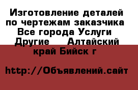 Изготовление деталей по чертежам заказчика - Все города Услуги » Другие   . Алтайский край,Бийск г.